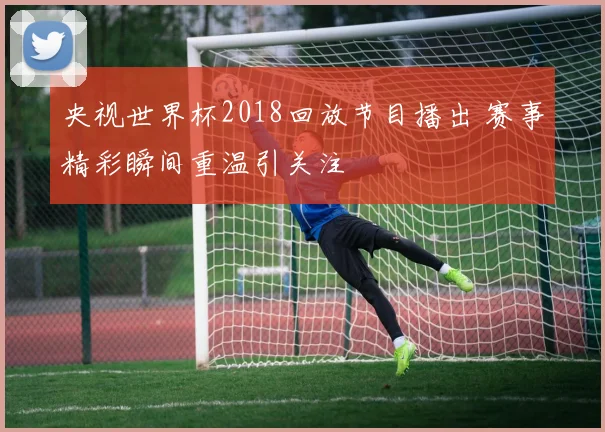 央视世界杯2018回放节目播出 赛事精彩瞬间重温引关注