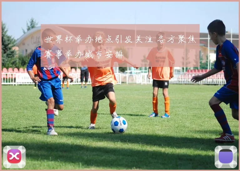 世界杯举办地点引发关注 各方聚焦赛事举办城市安排