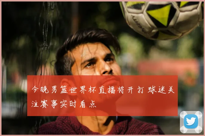 今晚男篮世界杯直播将开打 球迷关注赛事实时看点