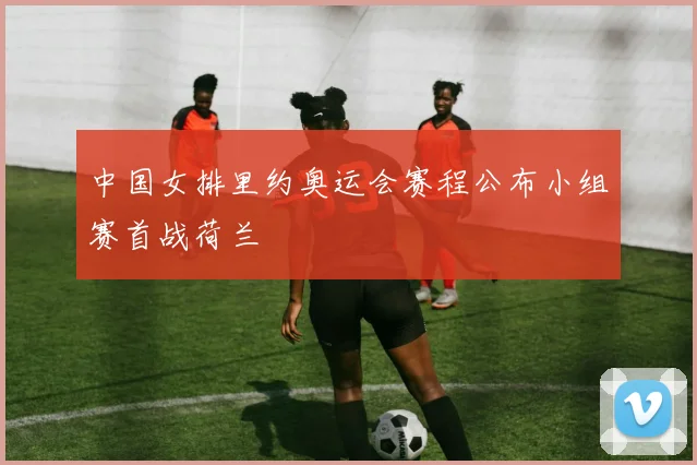 中国女排里约奥运会赛程公布小组赛首战荷兰