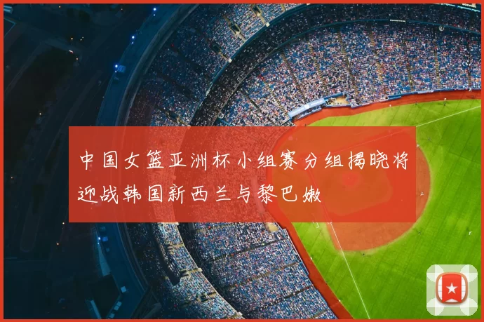 中国女篮亚洲杯小组赛分组揭晓将迎战韩国新西兰与黎巴嫩