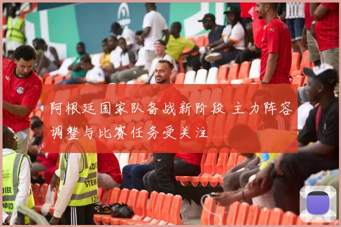 阿根廷国家队备战新阶段 主力阵容调整与比赛任务受关注