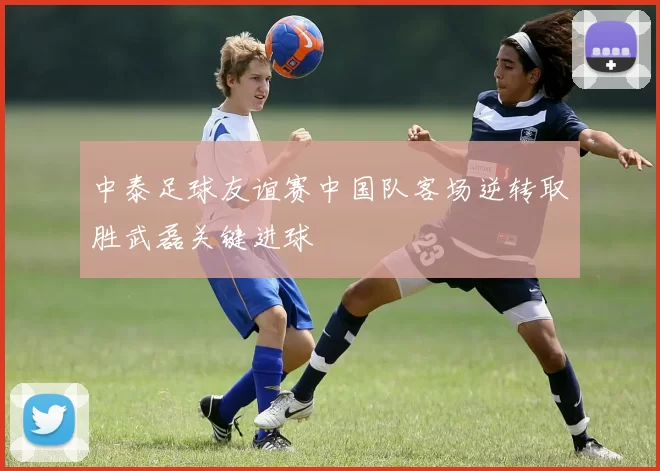 中泰足球友谊赛中国队客场逆转取胜武磊关键进球