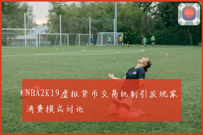 NBA2K19虚拟货币交易机制引发玩家消费模式讨论