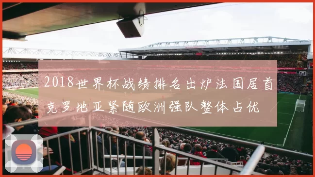 2018世界杯战绩排名出炉法国居首克罗地亚紧随欧洲强队整体占优