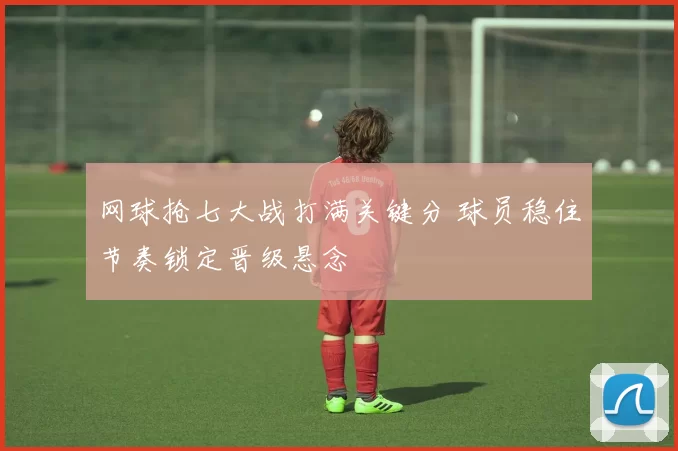 网球抢七大战打满关键分 球员稳住节奏锁定晋级悬念