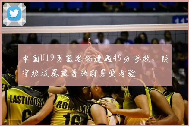 中国U19男篮客场遭遇49分惨败，防守短板暴露晋级前景受考验