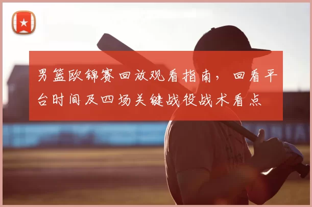 男篮欧锦赛回放观看指南，回看平台时间及四场关键战役战术看点