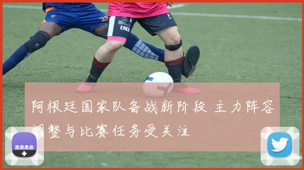 阿根廷国家队备战新阶段 主力阵容调整与比赛任务受关注