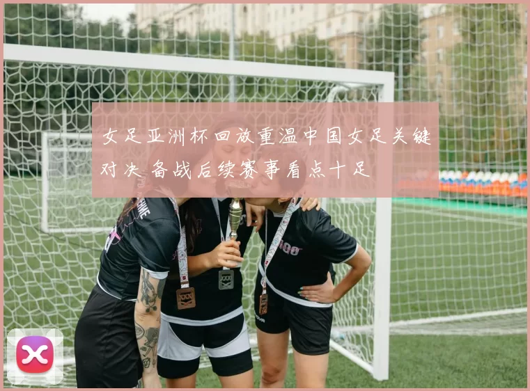 女足亚洲杯回放重温中国女足关键对决 备战后续赛事看点十足