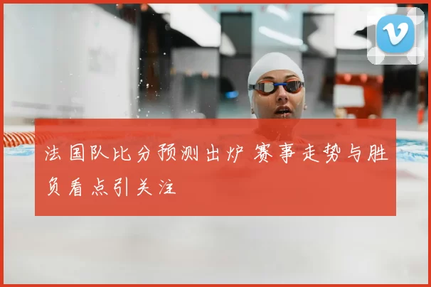 法国队比分预测出炉 赛事走势与胜负看点引关注