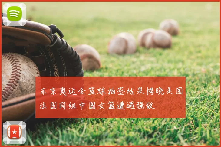 东京奥运会篮球抽签结果揭晓美国法国同组中国女篮遭遇强敌