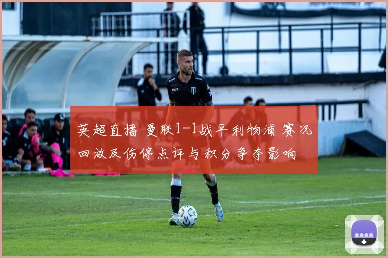 英超直播 曼联1-1战平利物浦 赛况回放及伤停点评与积分争夺影响