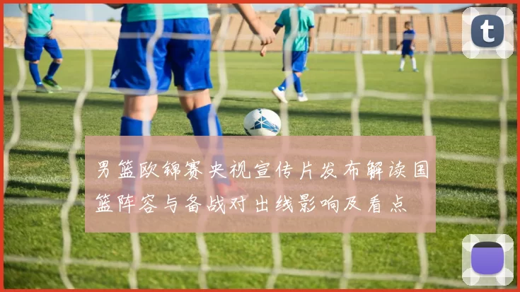 男篮欧锦赛央视宣传片发布解读国篮阵容与备战对出线影响及看点