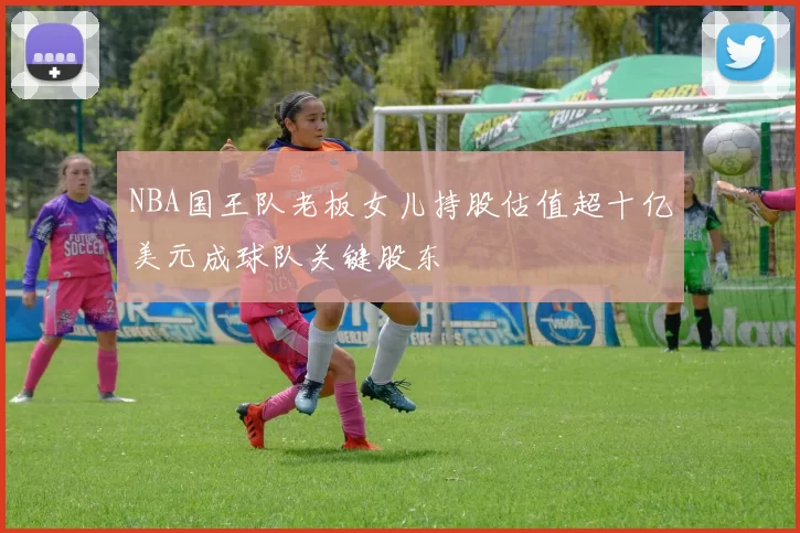 NBA国王队老板女儿持股估值超十亿美元成球队关键股东