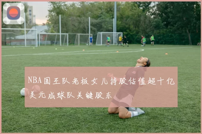 NBA国王队老板女儿持股估值超十亿美元成球队关键股东