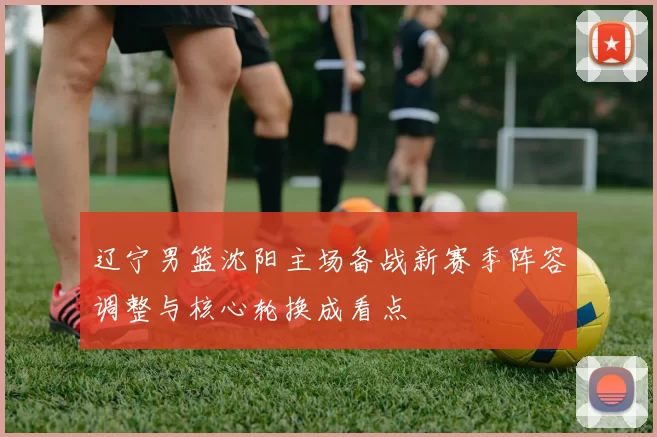 辽宁男篮沈阳主场备战新赛季阵容调整与核心轮换成看点