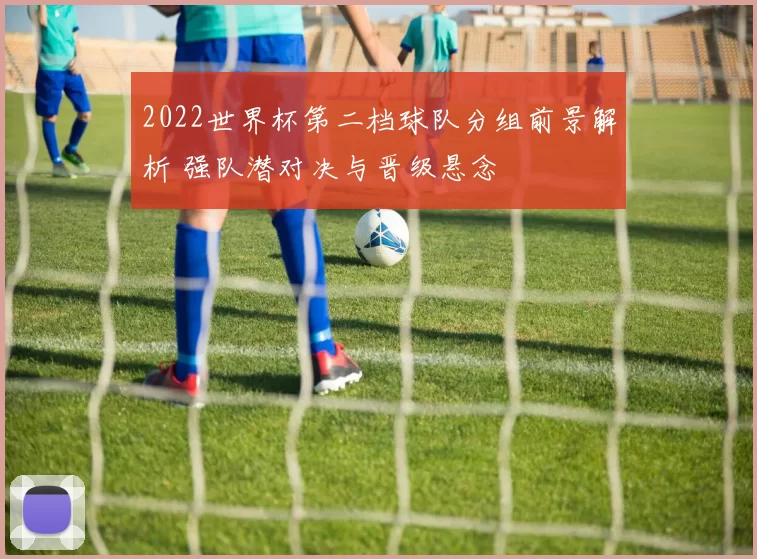 2022世界杯第二档球队分组前景解析 强队潜对决与晋级悬念
