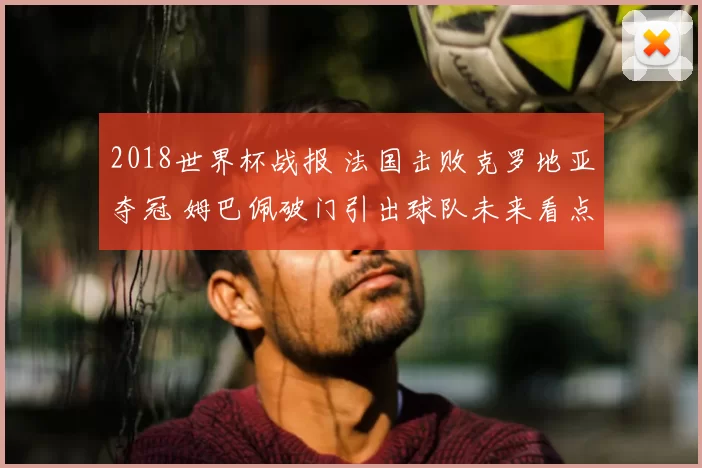 2018世界杯战报 法国击败克罗地亚夺冠 姆巴佩破门引出球队未来看点