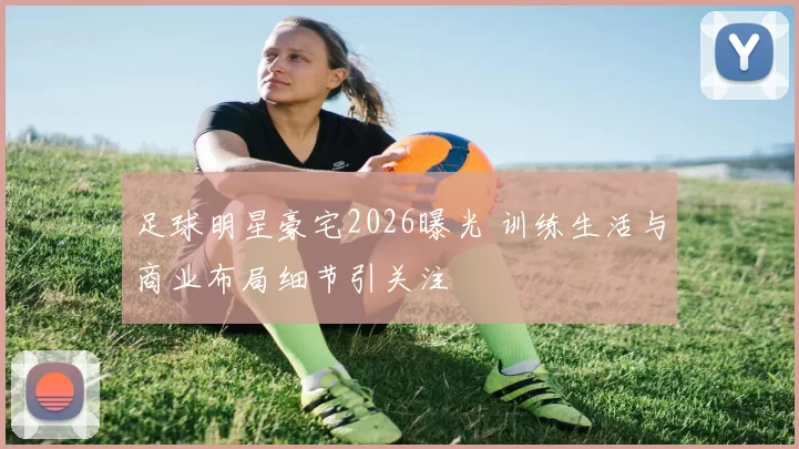 足球明星豪宅2026曝光 训练生活与商业布局细节引关注