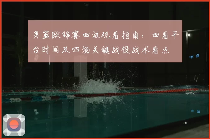 男篮欧锦赛回放观看指南，回看平台时间及四场关键战役战术看点