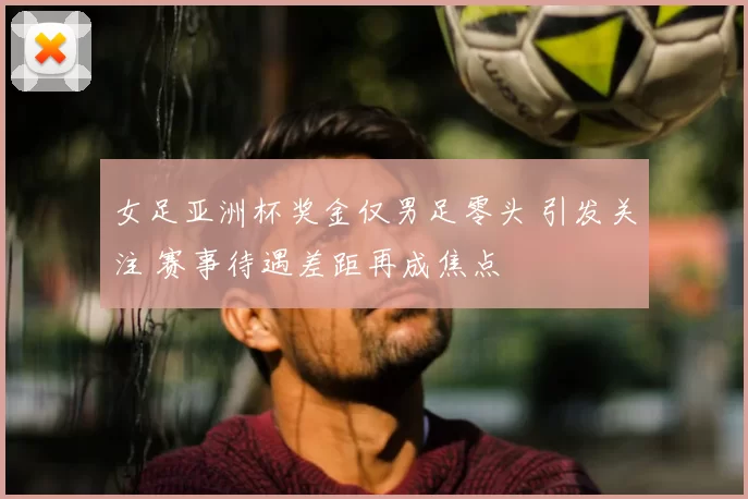 女足亚洲杯奖金仅男足零头 引发关注 赛事待遇差距再成焦点