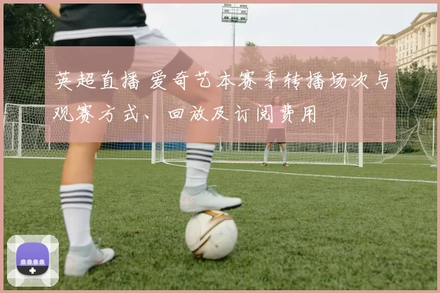 英超直播 爱奇艺本赛季转播场次与观赛方式、回放及订阅费用