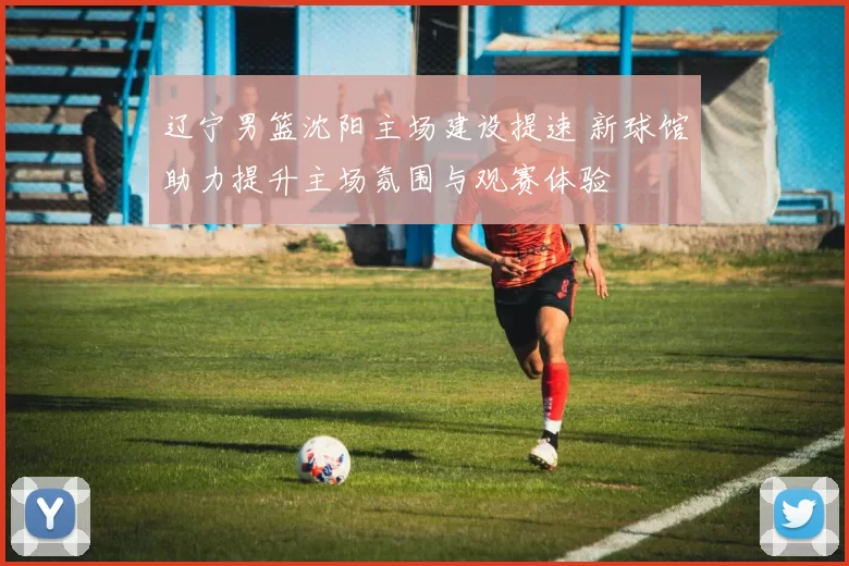 辽宁男篮沈阳主场建设提速 新球馆助力提升主场氛围与观赛体验