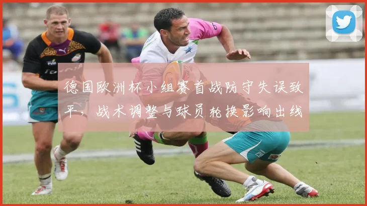 德国欧洲杯小组赛首战防守失误致平，战术调整与球员轮换影响出线前景