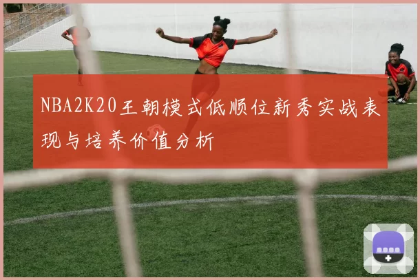 NBA2K20王朝模式低顺位新秀实战表现与培养价值分析