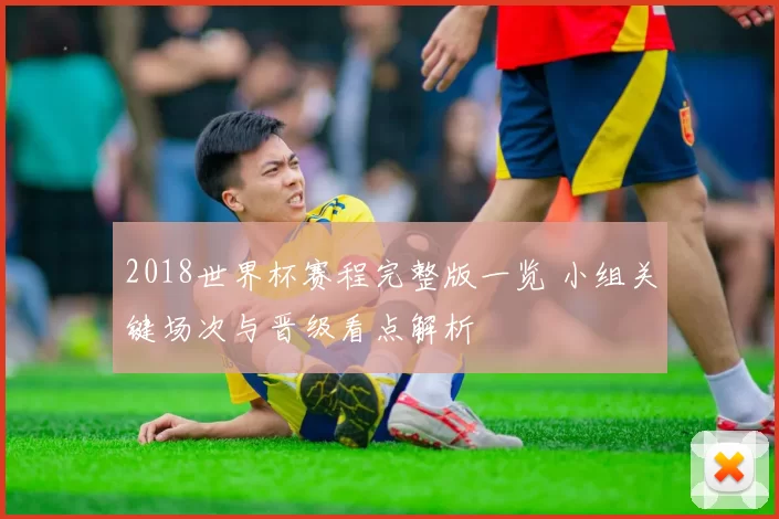 2018世界杯赛程完整版一览 小组关键场次与晋级看点解析