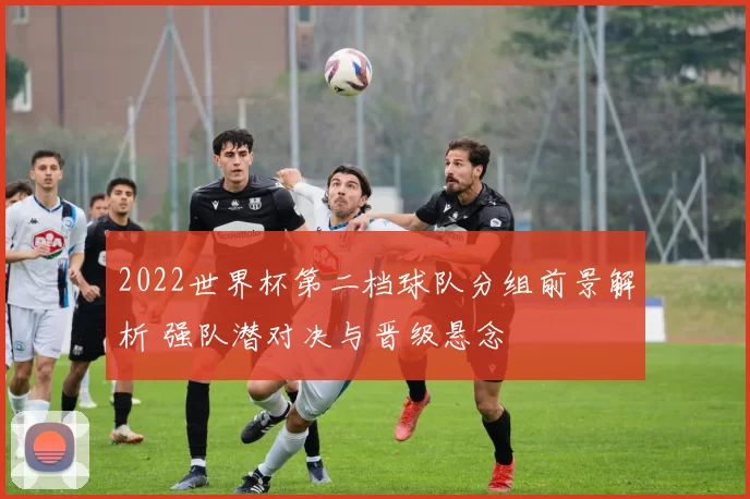 2022世界杯第二档球队分组前景解析 强队潜对决与晋级悬念