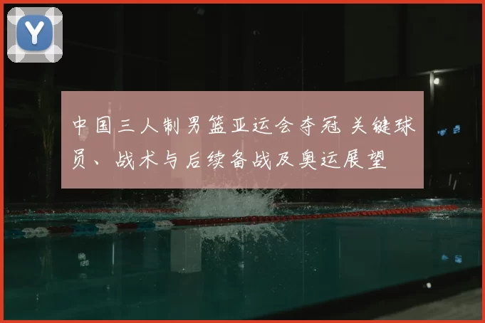 中国三人制男篮亚运会夺冠 关键球员、战术与后续备战及奥运展望