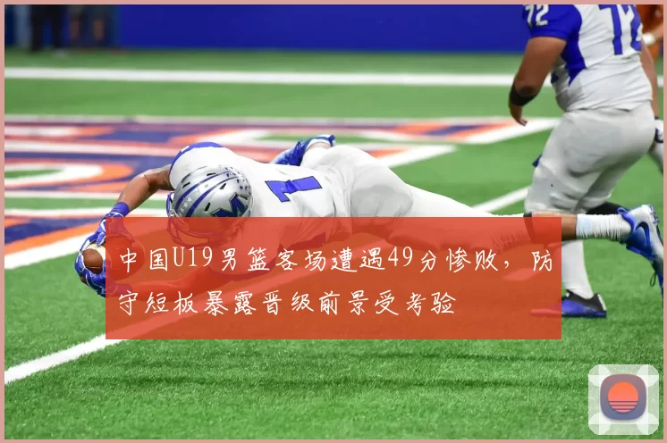 中国U19男篮客场遭遇49分惨败，防守短板暴露晋级前景受考验