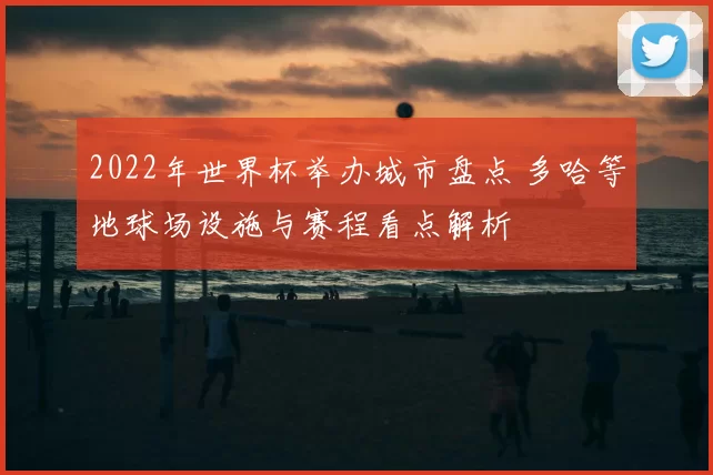 2022年世界杯举办城市盘点 多哈等地球场设施与赛程看点解析
