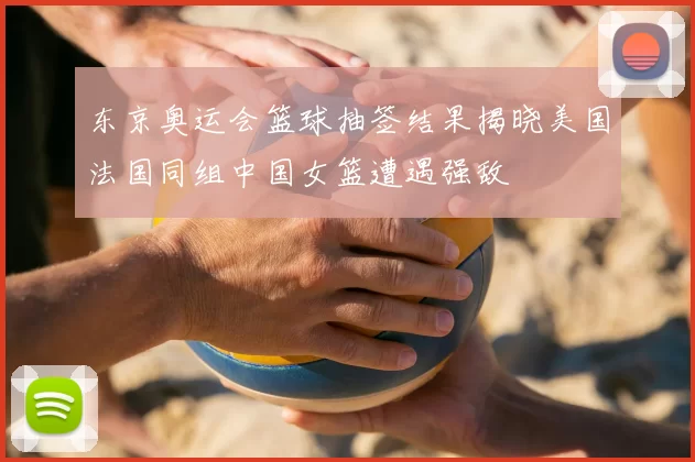 东京奥运会篮球抽签结果揭晓美国法国同组中国女篮遭遇强敌