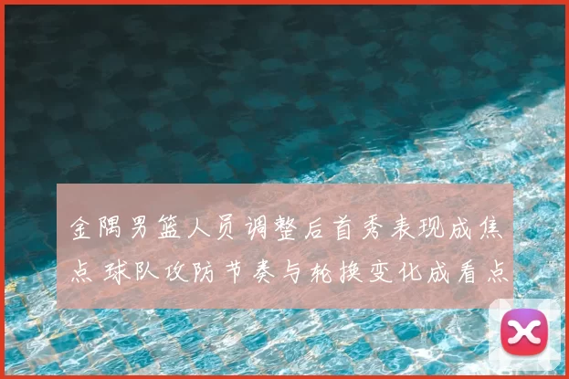 金隅男篮人员调整后首秀表现成焦点 球队攻防节奏与轮换变化成看点