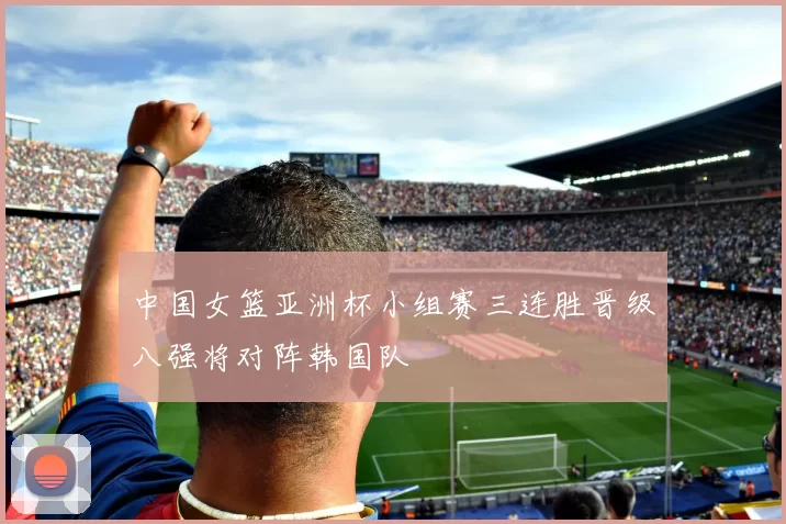 中国女篮亚洲杯小组赛三连胜晋级八强将对阵韩国队