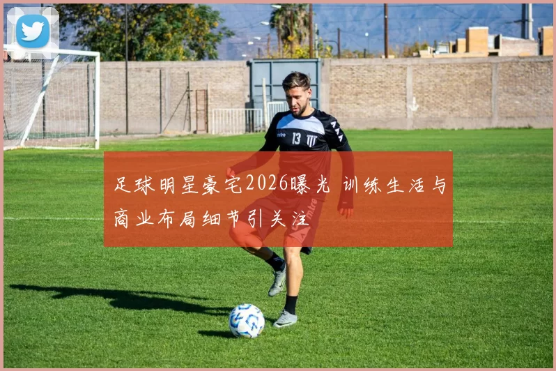 足球明星豪宅2026曝光 训练生活与商业布局细节引关注